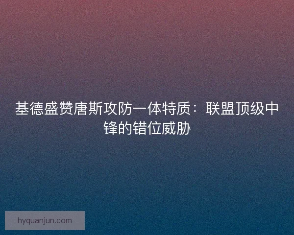 基德盛赞唐斯攻防一体特质：联盟顶级中锋的错位威胁