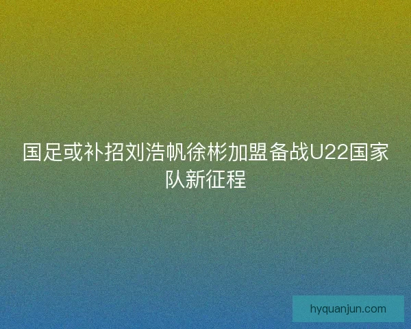 国足或补招刘浩帆徐彬加盟备战U22国家队新征程