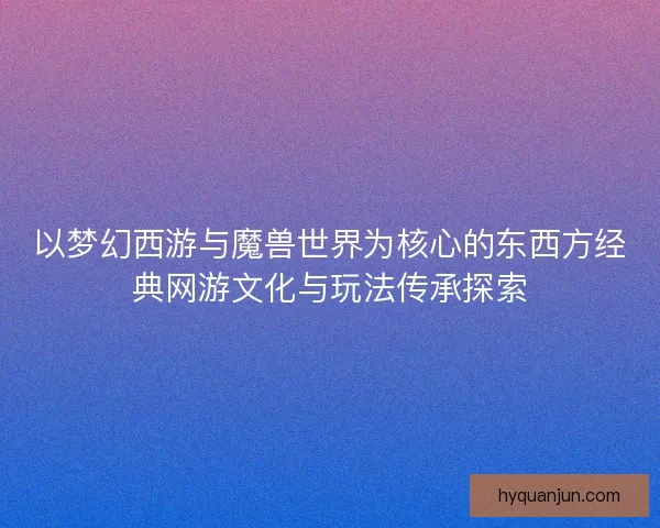 以梦幻西游与魔兽世界为核心的东西方经典网游文化与玩法传承探索