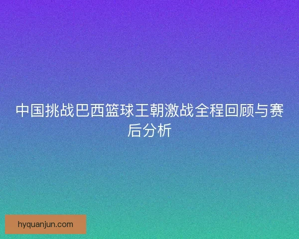 中国挑战巴西篮球王朝激战全程回顾与赛后分析