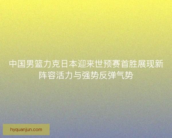 中国男篮力克日本迎来世预赛首胜展现新阵容活力与强势反弹气势