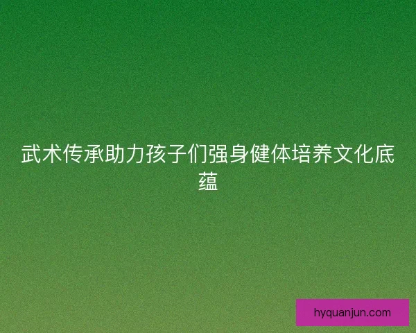 武术传承助力孩子们强身健体培养文化底蕴